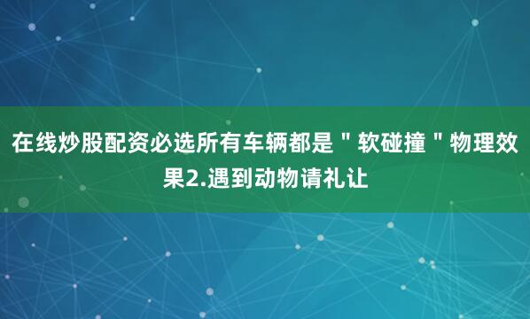 在线炒股配资必选所有车辆都是＂软碰撞＂物理效果2.遇到动物请礼让