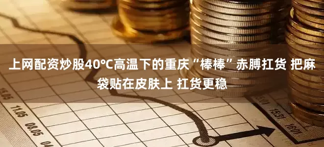上网配资炒股40℃高温下的重庆“棒棒”赤膊扛货 把麻袋贴在皮肤上 扛货更稳