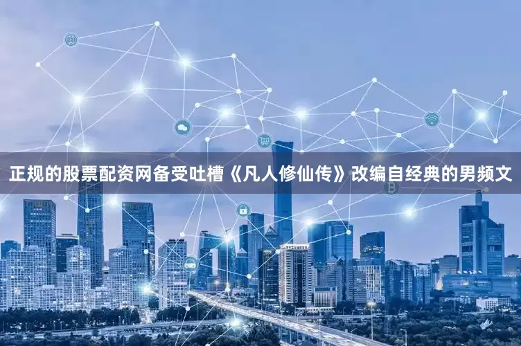 正规的股票配资网备受吐槽《凡人修仙传》改编自经典的男频文